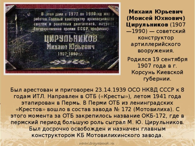 Михаил Юрьевич (Моисей Юхнович) Цирульников  (1907—1990) — советский конструктор артиллерийского вооружения. Родился 19 сентября 1907 года в г. Корсунь Киевской губернии. Был арестован и приговорен 23.14.1939 ОСО НКВД СССР к 8 годам ИТЛ. Направлен в ОТБ («Кресты»), летом 1941 года этапирован в Пермь. В Перми ОТБ из ленинградских «Крестов» вошло в состав завода № 172 (Мотовилиха). С этого момента за ОТБ закрепилось название ОКБ-172, где в пермский период большую роль сыграл М. Ю. Цирульников. Был досрочно освобожден и назначен главным конструктором КБ Мотовилихинского завода.