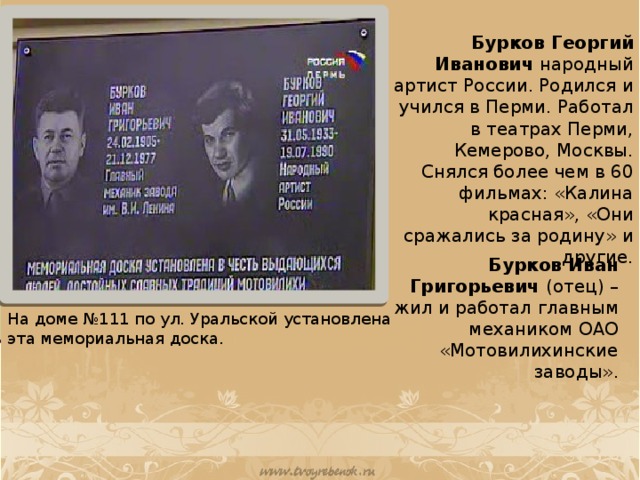 Бурков Георгий Иванович народный артист России. Родился и учился в Перми. Работал в театрах Перми, Кемерово, Москвы. Снялся более чем в 60 фильмах: «Калина красная», «Они сражались за родину» и другие. Бурков Иван Григорьевич (отец) – жил и работал главным механиком ОАО «Мотовилихинские заводы». На доме №111 по ул. Уральской установлена эта мемориальная доска.