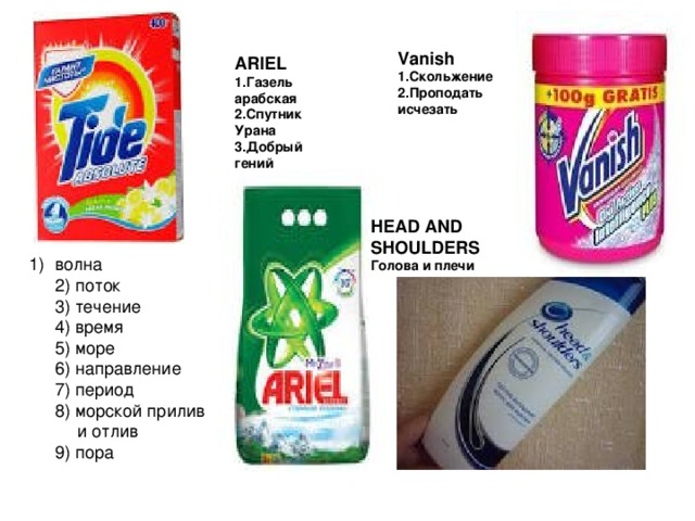     Vanish 1.Скольжение 2.Проподать исчезать ARIEL 1.Газель арабская 2.Спутник Урана 3.Добрый гений    HEAD AND SHOULDERS Голова и плечи волна  2) поток  3) течение  4) время  5) море  6) направление  7) период  8) морской прилив  и отлив  9) пора