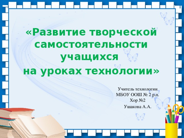 «Развитие творческой самостоятельности учащихся на уроках технологии» Учитель технологии МБОУ ООШ № 2 р.п. Хор №2 Ушакова А.А.