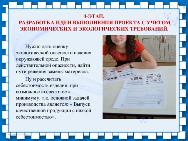 4-этап.  Разработка идеи выполнения проекта с учетом экономических и экологических требований.  Нужно дать оценку экологической опасности изделия окружающей среде. При действительной опасности, найти пути решения замены материала.   Ну и рассчитать себестоимость изделия, при возможности свести ее к минимуму, т.к. основной задачей производства является: « Выпуск качественной продукции с низкой себестоимостью».