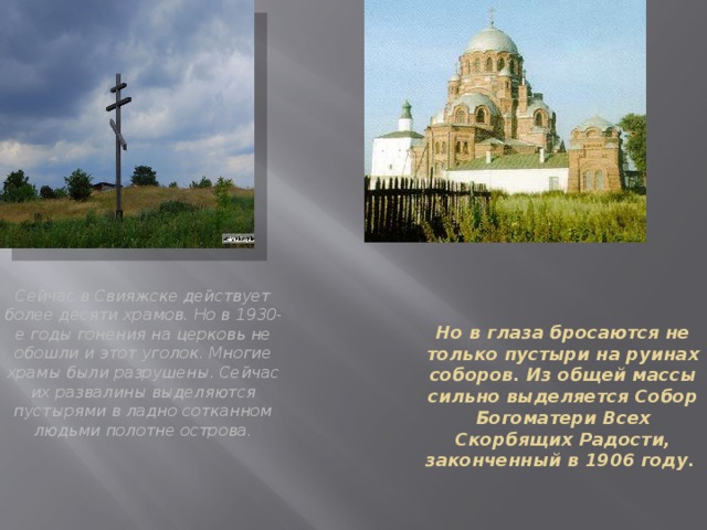 Сейчас в Свияжске действует более десяти храмов. Но в 1930-е годы гонения на церковь не обошли и этот уголок. Многие храмы были разрушены. Сейчас их развалины выделяются пустырями в ладно сотканном людьми полотне острова.    Но в глаза бросаются не только пустыри на руинах соборов. Из общей массы сильно выделяется Собор Богоматери Всех Скорбящих Радости, законченный в 1906 году.