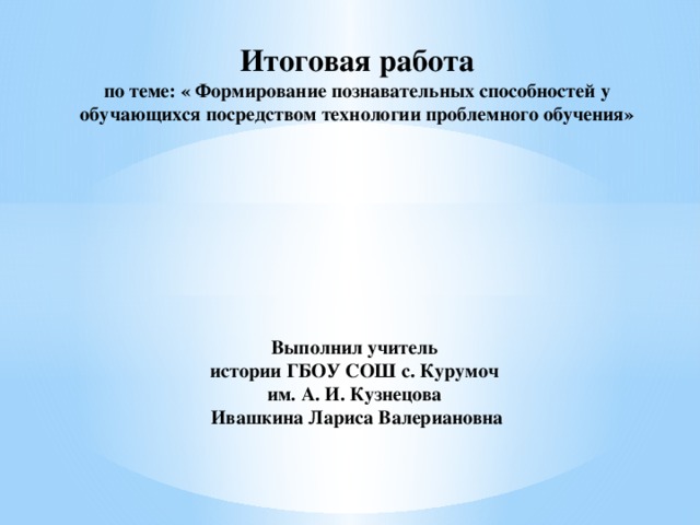 Итоговая работа  по теме: « Формирование познавательных способностей у обучающихся посредством технологии проблемного обучения»           Выполнил учитель  истории ГБОУ СОШ с. Курумоч  им. А. И. Кузнецова  Ивашкина Лариса Валериановна