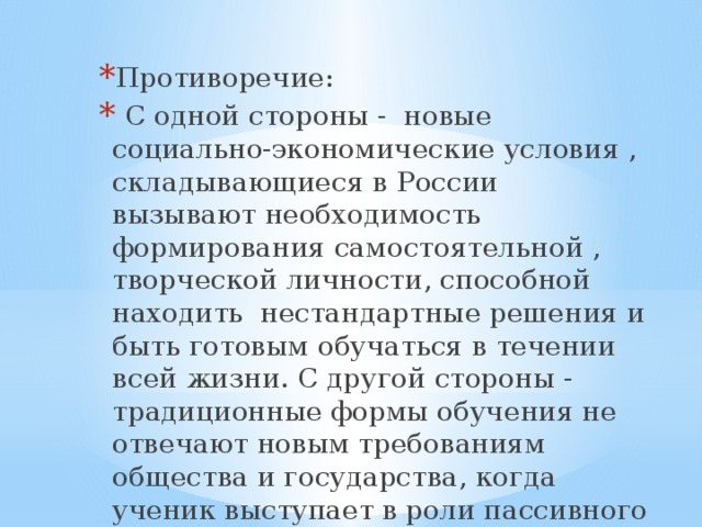 Противоречие:  С одной стороны - новые социально-экономические условия , складывающиеся в России вызывают необходимость формирования самостоятельной , творческой личности, способной находить нестандартные решения и быть готовым обучаться в течении всей жизни. С другой стороны - традиционные формы обучения не отвечают новым требованиям общества и государства, когда ученик выступает в роли пассивного слушателя