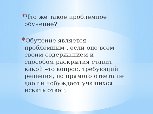 Что же такое проблемное обучение? Обучение является проблемным , если оно всем своим содержанием и способом раскрытия ставит какой –то вопрос, требующий решения, но прямого ответа не дает и побуждает учащихся искать ответ .