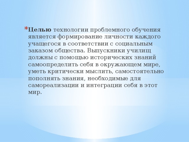 Целью технологии проблемного обучения является формирование личности каждого учащегося в соответствии с социальным заказом общества. Выпускники училищ должны с помощью исторических знаний самоопределить себя в окружающем мире, уметь критически мыслить, самостоятельно пополнять знания, необходимые для самореализации и интеграции себя в этот мир.