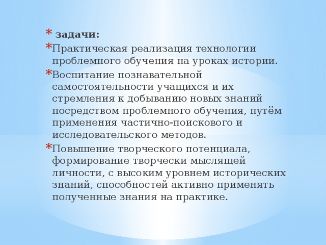 задачи: Практическая реализация технологии проблемного обучения на уроках истории. Воспитание познавательной самостоятельности учащихся и их стремления к добыванию новых знаний посредством проблемного обучения, путём применения частично-поискового и исследовательского методов. Повышение творческого потенциала, формирование творчески мыслящей личности, с высоким уровнем исторических знаний, способностей активно применять полученные знания на практике.