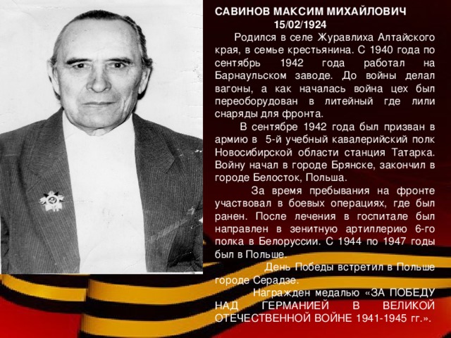 САВИНОВ МАКСИМ МИХАЙЛОВИЧ  15 / 02 / 1924  Родился в селе Журавлиха Алтайского края, в семье крестьянина. С 1940 года по сентябрь 1942 года работал на Барнаульском заводе. До войны делал вагоны, а как началась война цех был переоборудован в литейный где лили снаряды для фронта.  В сентябре 1942 года был призван в армию в 5-й учебный кавалерийский полк Новосибирской области станция Татарка. Войну начал в городе Брянске, закончил в городе Белосток, Польша.  За время пребывания на фронте участвовал в боевых операциях, где был ранен. После лечения в госпитале был направлен в зенитную артиллерию 6-го полка в Белоруссии. С 1944 по 1947 годы был в Польше.  День Победы встретил в Польше городе Серадзе.  Награжден медалью «ЗА ПОБЕДУ НАД ГЕРМАНИЕЙ В ВЕЛИКОЙ ОТЕЧЕСТВЕННОЙ ВОЙНЕ 1941-1945 гг.».