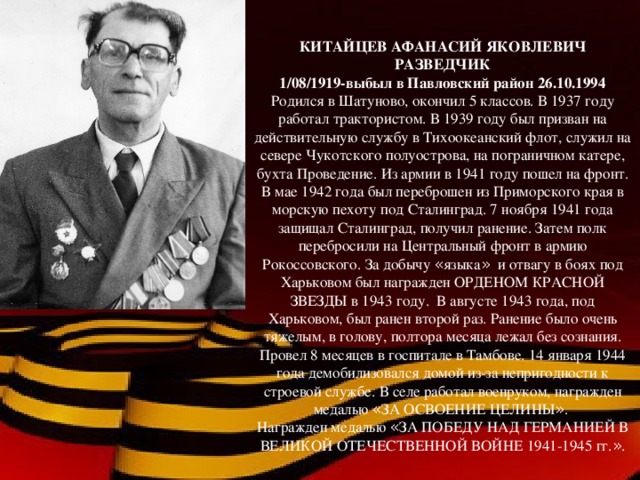 КИТАЙЦЕВ АФАНАСИЙ ЯКОВЛЕВИЧ РАЗВЕДЧИК 1/08/1919-выбыл в Павловский район 26.10.1994 Родился в Шатуново, окончил 5 классов. В 1937 году работал трактористом. В 1939 году был призван на действительную службу в Тихоокеанский флот, служил на севере Чукотского полуострова, на пограничном катере, бухта Проведение. Из армии в 1941 году пошел на фронт. В мае 1942 года был переброшен из Приморского края в морскую пехоту под Сталинград. 7 ноября 1941 года защищал Сталинград, получил ранение. Затем полк перебросили на Центральный фронт в армию Рокоссовского. За добычу « языка » и отвагу в боях под Харьковом был награжден ОРДЕНОМ КРАСНОЙ ЗВЕЗДЫ в 1943 году. В августе 1943 года, под Харьковом, был ранен второй раз. Ранение было очень тяжелым, в голову, полтора месяца лежал без сознания. Провел 8 месяцев в госпитале в Тамбове. 14 января 1944 года демобилизовался домой из-за непригодности к строевой службе. В селе работал военруком, награжден медалью « ЗА ОСВОЕНИЕ ЦЕЛИНЫ » . Награжден медалью « ЗА ПОБЕДУ НАД ГЕРМАНИЕЙ В ВЕЛИКОЙ ОТЕЧЕСТВЕННОЙ ВОЙНЕ 1941-1945 гг. » .