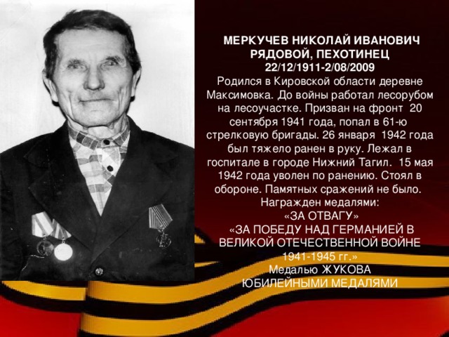 МЕРКУЧЕВ НИКОЛАЙ ИВАНОВИЧ РЯДОВОЙ, ПЕХОТИНЕЦ 22/12/1911-2/08/2009 Родился в Кировской области деревне Максимовка. До войны работал лесорубом на лесоучастке. Призван на фронт 20 сентября 1941 года, попал в 61-ю стрелковую бригады. 26 января 1942 года был тяжело ранен в руку. Лежал в госпитале в городе Нижний Тагил. 15 мая 1942 года уволен по ранению. Стоял в обороне. Памятных сражений не было. Награжден медалями:  «ЗА ОТВАГУ»  «ЗА ПОБЕДУ НАД ГЕРМАНИЕЙ В ВЕЛИКОЙ ОТЕЧЕСТВЕННОЙ ВОЙНЕ 1941-1945 гг.» Медалью ЖУКОВА ЮБИЛЕЙНЫМИ МЕДАЛЯМИ