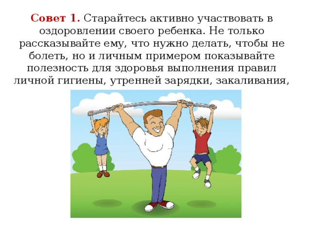 Совет 1.  Старайтесь активно участвовать в оздоровлении своего ребенка. Не только рассказывайте ему, что нужно делать, чтобы не болеть, но и личным примером показывайте полезность для здоровья выполнения правил личной гигиены, утренней зарядки, закаливания, правильного питания.