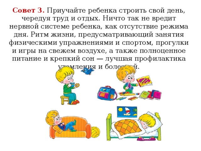 Совет 3.  Приучайте ребенка строить свой день, чередуя труд и отдых. Ничто так не вредит нервной системе ребенка, как отсутствие режима дня. Ритм жизни, предусматривающий занятия физическими упражнениями и спортом, прогулки и игры на свежем воздухе, а также полноценное питание и крепкий сон — лучшая профилактика утомления и болезней.