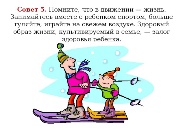 Совет 5.  Помните, что в движении — жизнь. Занимайтесь вместе с ребенком спортом, больше гуляйте, играйте на свежем воздухе. Здоровый образ жизни, культивируемый в семье, — залог здоровья ребенка.