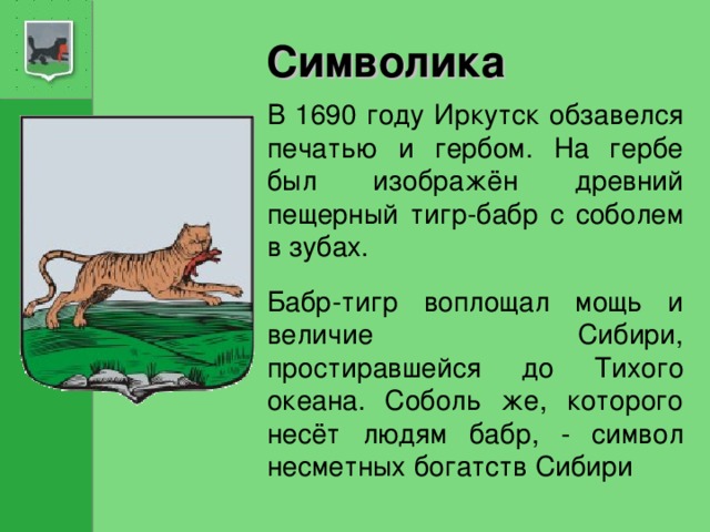 Символика В 1690 году Иркутск обзавелся печатью и гербом. На гербе был изображён древний пещерный тигр-бабр с соболем в зубах. Бабр-тигр воплощал мощь и величие  Сибири, простиравшейся до Тихого океана. Соболь же, которого несёт людям бабр, - символ несметных богатств Сибири