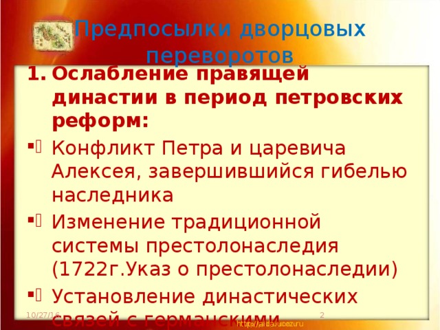 Предпосылки дворцовых переворотов Ослабление правящей династии в период петровских реформ: Конфликт Петра и царевича Алексея, завершившийся гибелью наследника Изменение традиционной системы престолонаследия (1722г.Указ о престолонаследии) Установление династических связей с германскими государствами Это привело к ??? 10/27/16  http://aida.ucoz.ru