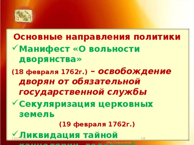 Основные направления политики Манифест «О вольности дворянства» (18 февраля 1762г.) – освобождение дворян от обязательной государственной службы Секуляризация церковных земель (19 февраля 1762г.) Ликвидация тайной канцелярии, ведавшей политическим сыском (21 февраля 1762г.) 10/27/16