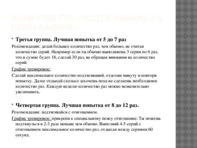 Норматив ГТО «подтягивание на перекладине» Третья группа. Лучшая попытка от 5 до 7 раз Рекомендации: делай большее количество раз, чем обычно, не считая количество серий. Например если ты обычно выполняешь 3 серии по 6 раз, что в сумме будет 18, сделай 30 раз, не обращая внимания на количество серий. График тренировок: Сделай максимальное количество подтягиваний, отдохни минуту и повтори попытку. Далее отдыхай сколько захочешь пока не сделаешь необходимое количество раз. Каждую неделю количество раз можно незначительно увеличивать. Четвертая группа. Лучшая попытка от 8 до 12 раз. Рекомендации: подтягивайся с отягощением. График тренировок: прикрепи к специальному поясу отягощение. Ты можешь подтянуться в 2-3 раза меньше чем обычно. Выполняй 4-5 серий с отягощением максимальное количество раз, отдыхая между сериями 60 секунд.