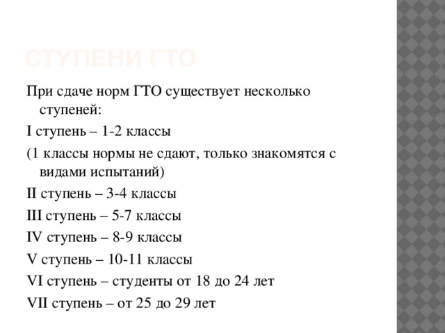 Ступени гто При сдаче норм ГТО существует несколько ступеней: I ступень – 1-2 классы (1 классы нормы не сдают, только знакомятся с видами испытаний) II ступень – 3-4 классы III ступень – 5-7 классы IV ступень – 8-9 классы V ступень – 10-11 классы VI ступень – студенты от 18 до 24 лет VII ступень – от 25 до 29 лет