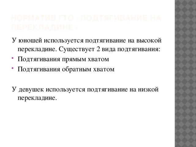 Норматив ГТО «подтягивание на перекладине» У юношей используется подтягивание на высокой перекладине. Существует 2 вида подтягивания: Подтягивания прямым хватом Подтягивания обратным хватом У девушек используется подтягивание на низкой перекладине.