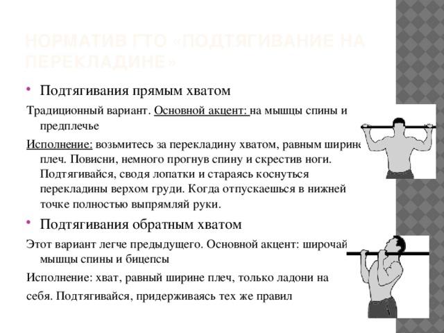 Норматив ГТО «подтягивание на перекладине» Подтягивания прямым хватом Традиционный вариант. Основной акцент: на мышцы спины и предплечье Исполнение: возьмитесь за перекладину хватом, равным ширине плеч. Повисни, немного прогнув спину и скрестив ноги. Подтягивайся, сводя лопатки и стараясь коснуться перекладины верхом груди. Когда отпускаешься в нижней точке полностью выпрямляй руки. Подтягивания обратным хватом Этот вариант легче предыдущего. Основной акцент: широчайшие мышцы спины и бицепсы Исполнение: хват, равный ширине плеч, только ладони на себя. Подтягивайся, придерживаясь тех же правил