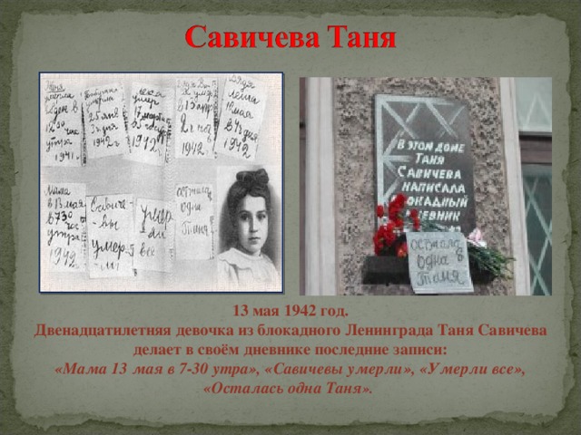13 мая 1942 год. Двенадцатилетняя девочка из блокадного Ленинграда Таня Савичева делает в своём дневнике последние записи: «Мама 13 мая в 7-30 утра», «Савичевы умерли», «Умерли все», «Осталась одна Таня ».  