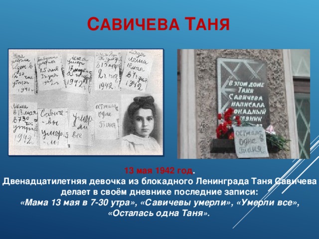 С АВИЧЕВА Т АНЯ 13 мая 1942 год . Двенадцатилетняя девочка из блокадного Ленинграда Таня Савичева делает в своём дневнике последние записи: «Мама 13 мая в 7-30 утра», «Савичевы умерли», «Умерли все», «Осталась одна Таня ».  