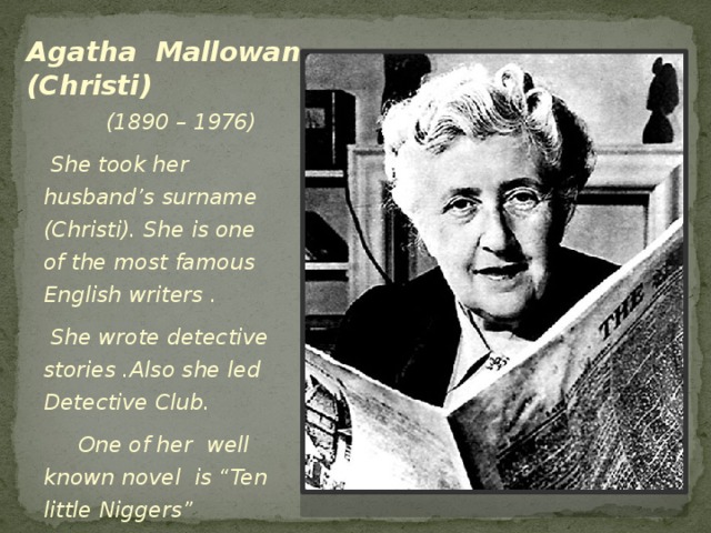 Agatha Mallowan (Christi)  (1890 – 1976)  She took her husband’s surname (Christi). She is one of the most famous English writers .  She wrote detective stories .Also she led Detective Club.  One of her well known novel is “Ten little Niggers”