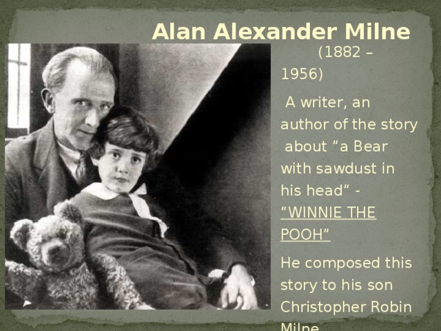 Alan Alexander Milne  (1882 – 1956)  A writer, an author of the story about ”a Bear with sawdust in his head” - “WINNIE THE POOH”  He composed this story to his son Christopher Robin Milne.