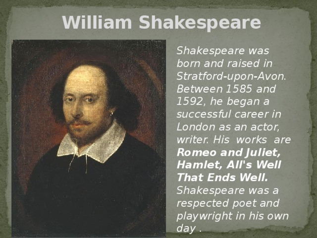 William Shakespeare   Shakespeare was born and raised in Stratford-upon-Avon. Between 1585 and 1592, he began a successful career in London as an actor, writer. His works are Romeo and Juliet, Hamlet, All's Well That Ends Well. Shakespeare was a respected poet and playwright in his own day .