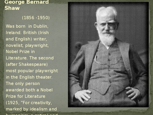 George Bernard Shaw  (1856 -1950) Was born in Dublin, Ireland. British (Irish and English) writer, novelist, playwright, Nobel Prize in Literature. The second (after Shakespeare) most popular playwright in the English theater. The only person awarded both a Nobel Prize for Literature (1925, 