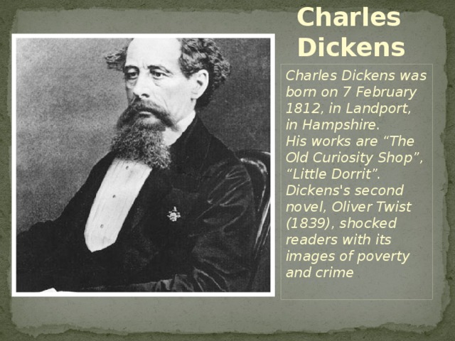Charles Dickens Charles Dickens was born on 7 February 1812, in Landport, in Hampshire. His works are “The Old Curiosity Shop”, “Little Dorrit”. Dickens's second novel, Oliver Twist (1839), shocked readers with its images of poverty and crime