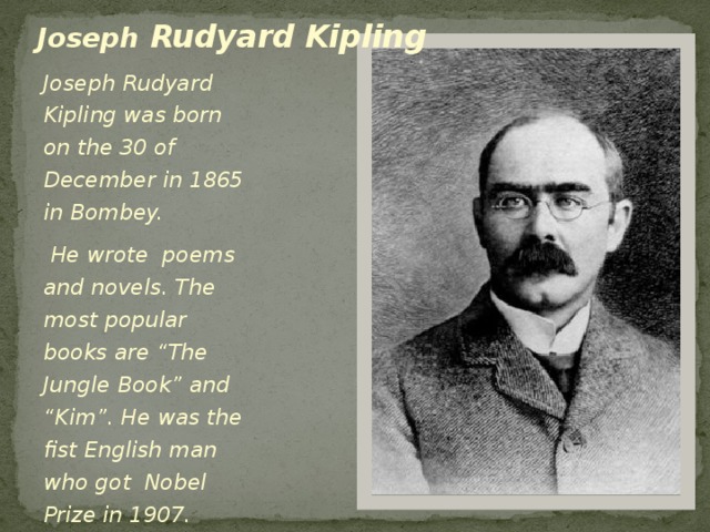 Joseph Rudyard Kipling Joseph Rudyard Kipling was born on the 30 of December in 1865 in Bombey.  He wrote poems and novels. The most popular books are “The Jungle Book” and “Kim”. He was the fist English man who got Nobel Prize in 1907.  He died in 1936 in London .