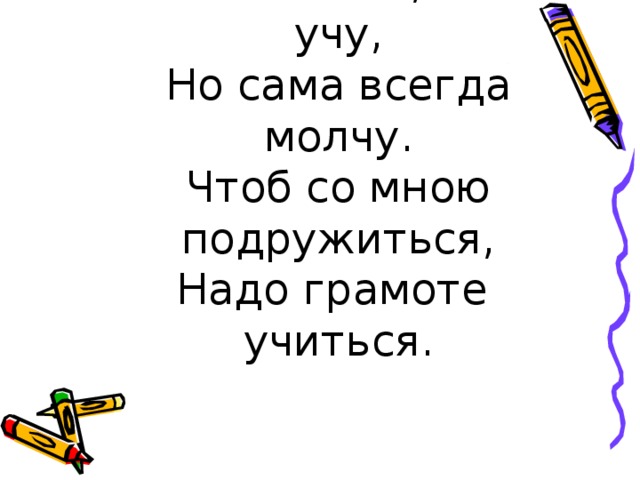 Я всех знаю, всех учу,  Но сама всегда молчу.  Чтоб со мною подружиться,  Надо грамоте учиться.