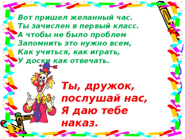 Вот пришел желанный час.  Ты зачислен в первый класс.  А чтобы не было проблем  Запомнить это нужно всем,  Как учиться, как играть,  У доски как отвечать. Ты, дружок, послушай нас, Я даю тебе наказ.