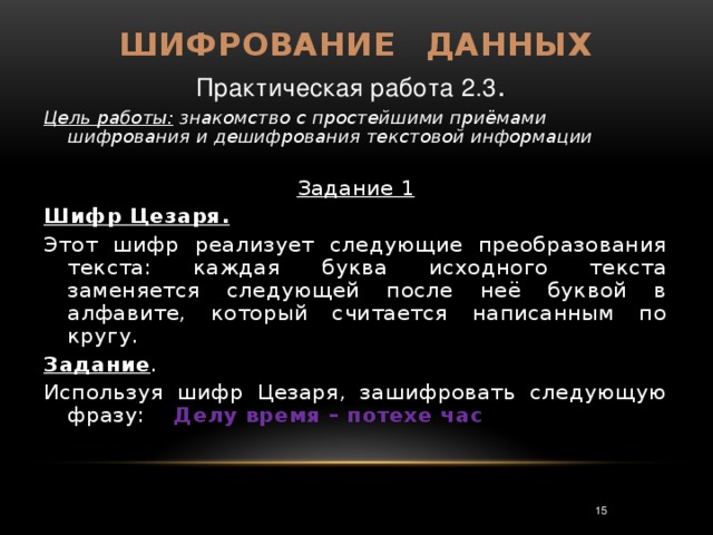 Шифрование  данных Практическая работа 2.3 . Цель работы: знакомство с простейшими приёмами шифрования и дешифрования текстовой информации  Задание 1 Шифр Цезаря.  Этот шифр реализует следующие преобразования текста: каждая буква исходного текста заменяется следующей после неё буквой в алфавите, который считается написанным по кругу. Задание . Используя шифр Цезаря, зашифровать следующую фразу: Делу время – потехе час 3