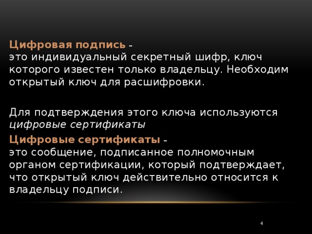 Цифровая  подпись –  это индивидуальный секретный шифр, ключ которого известен только владельцу. Необходим открытый ключ для расшифровки. Для подтверждения этого ключа используются цифровые сертификаты Цифровые  сертификаты –  это сообщение, подписанное полномочным органом сертификации, который подтверждает, что открытый ключ действительно относится к владельцу подписи. 3