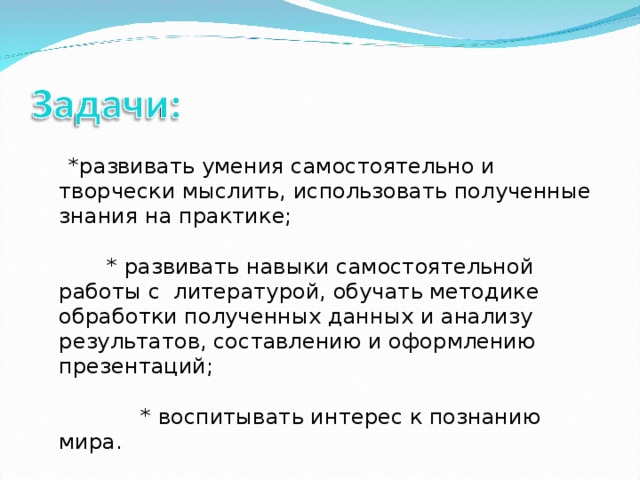 * развивать умения самостоятельно и творчески мыслить, использовать полученные знания на практике; * развивать навыки самостоятельной работы с литературой, обучать методике обработки полученных данных и анализу результатов, составлению и оформлению презентаций; * воспитывать интерес к познанию мира.