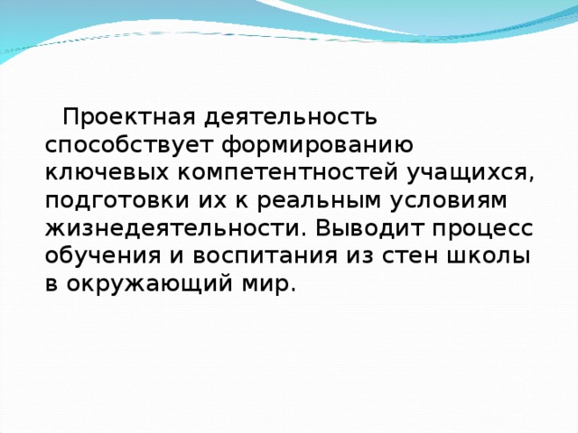 Проектная деятельность способствует формированию ключевых компетентностей учащихся, подготовки их к реальным условиям жизнедеятельности. Выводит процесс обучения и воспитания из стен школы в окружающий мир.  