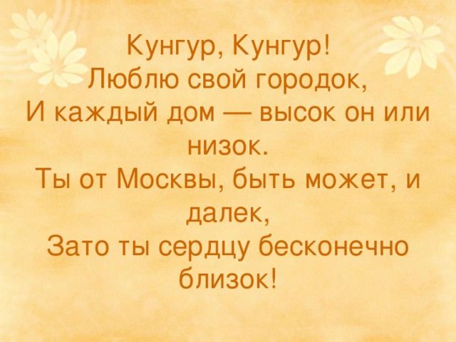 Кунгур, Кунгур!  Люблю свой городок,  И каждый дом — высок он или низок.  Ты от Москвы, быть может, и далек,  Зато ты сердцу бесконечно близок!