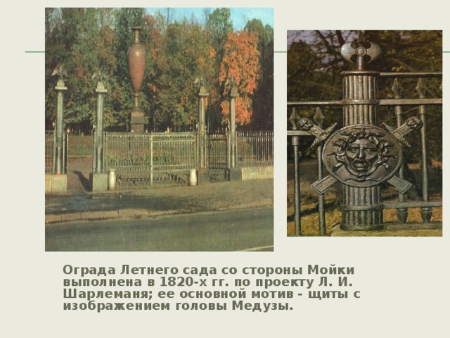 Ограда Летнего сада со стороны Мойки выполнена в 1820-х гг. по проекту Л. И. Шарлеманя; ее основной мотив - щиты с изображением головы Медузы.