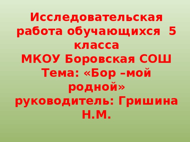 Исследовательская работа обучающихся 5 класса  МКОУ Боровская СОШ  Тема: «Бор –мой родной»  руководитель: Гришина Н.М.