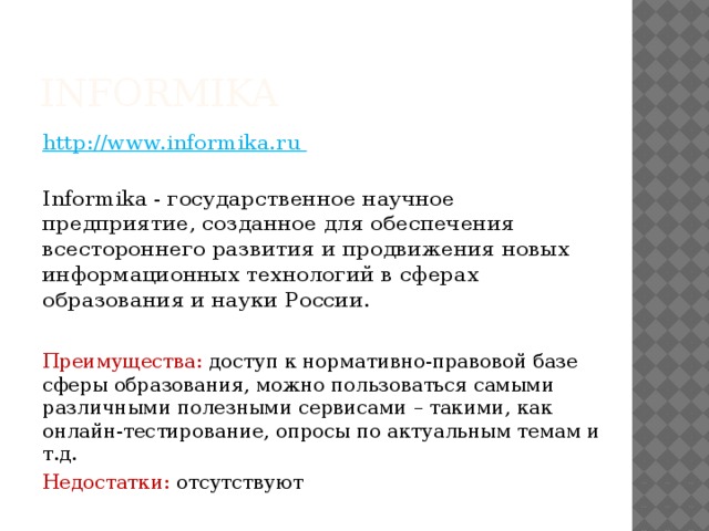 Informika  http://www.informika.ru   Informika - государственное научное предприятие, созданное для обеспечения всестороннего развития и продвижения новых информационных технологий в сферах образования и науки России. Преимущества: доступ к нормативно-правовой базе сферы образования, можно пользоваться самыми различными полезными сервисами – такими, как онлайн-тестирование, опросы по актуальным темам и т.д. Недостатки: отсутствуют