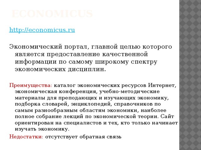 Economicus   http://economicus.ru   Экономический портал, главной целью которого является предоставление качественной информации по самому широкому спектру экономических дисциплин. Преимущества: каталог экономических ресурсов Интернет, экономическая конференция, учебно-методические материалы для преподающих и изучающих экономику, подборка словарей, энциклопедий, справочников по самым разнообразным областям экономики, наиболее полное собрание лекций по экономической теории. Сайт ориентирован на специалистов и тех, кто только начинает изучать экономику. Недостатки: отсутствует обратная связь