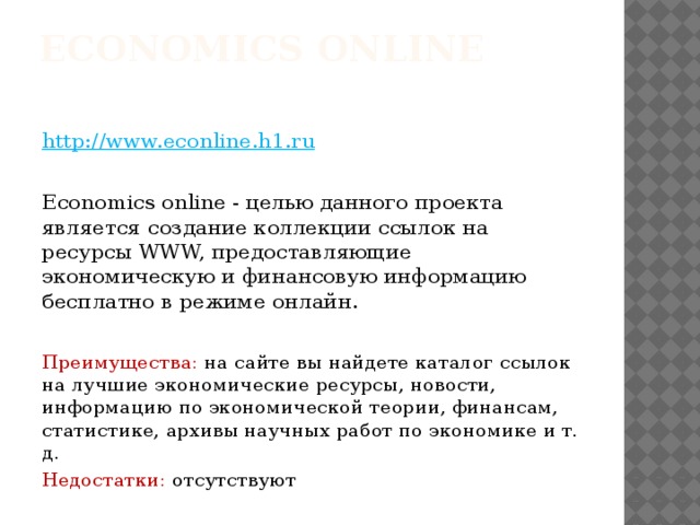 Economics online    http://www.econline.h1.ru Economics online - целью данного проекта является создание коллекции ссылок на ресурсы WWW, предоставляющие экономическую и финансовую информацию бесплатно в режиме онлайн. Преимущества: на сайте вы найдете каталог ссылок на лучшие экономические ресурсы, новости, информацию по экономической теории, финансам, статистике, архивы научных работ по экономике и т. д. Недостатки: отсутствуют