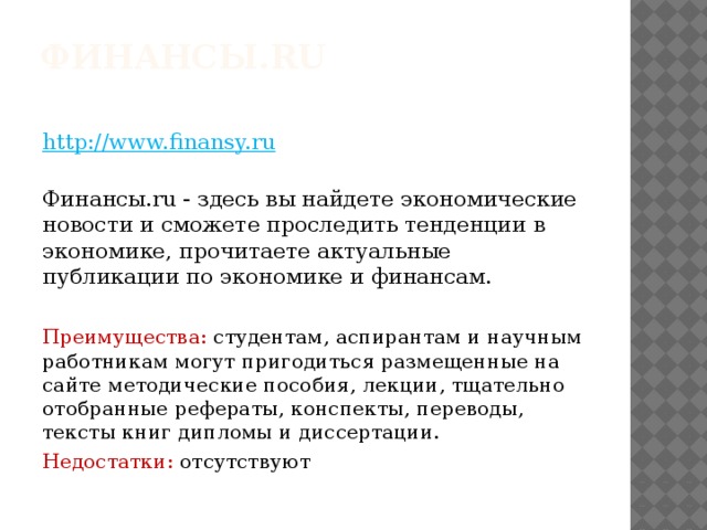 Финансы.ru    http://www.finansy.ru  Финансы.ru - здесь вы найдете экономические новости и сможете проследить тенденции в экономике, прочитаете актуальные публикации по экономике и финансам. Преимущества: студентам, аспирантам и научным работникам могут пригодиться размещенные на сайте методические пособия, лекции, тщательно отобранные рефераты, конспекты, переводы, тексты книг дипломы и диссертации. Недостатки: отсутствуют