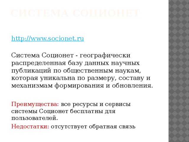 Система Соционет    http://www.socionet.ru    Система Соционет - географически распределенная базу данных научных публикаций по общественным наукам, которая уникальна по размеру, составу и механизмам формирования и обновления. Преимущества: все ресурсы и сервисы системы Соционет бесплатны для пользователей. Недостатки: отсутствует обратная связь