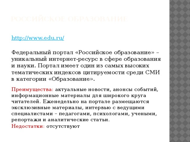 РОССИЙСКОЕ ОБРАЗОВАНИЕ   http://www.edu.ru/  Федеральный портал «Российское образование» – уникальный интернет-ресурс в сфере образования и науки. Портал имеет один из самых высоких тематических индексов цитируемости среди СМИ в категории «Образование».  Преимущества: актуальные новости, анонсы событий, информационные материалы для широкого круга читателей. Еженедельно на портале размещаются эксклюзивные материалы, интервью с ведущими специалистами – педагогами, психологами, учеными, репортажи и аналитические статьи. Недостатки: отсутствуют  