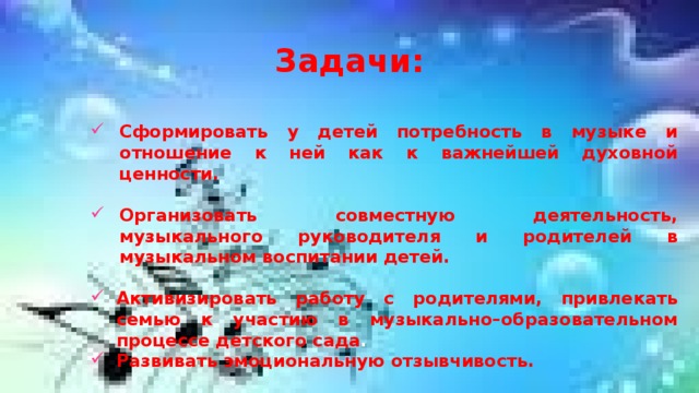 Задачи: Сформировать у детей потребность в музыке и отношение к ней как к важнейшей духовной ценности.  Организовать совместную деятельность, музыкального руководителя и родителей в музыкальном воспитании детей.  Активизировать работу с родителями, привлекать семью к участию в музыкально–образовательном процессе детского сада . Развивать эмоциональную отзывчивость.