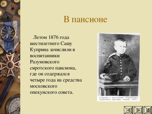 Летом 1876 года шестилетнего Сашу Куприна зачислили в воспитанники Разумовского сиротского пансиона, где он содержался четыре года на средства московского опекунского совета.