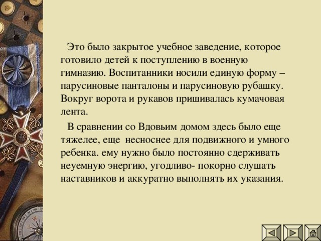 Это было закрытое учебное заведение, которое готовило детей к поступлению в военную гимназию. Воспитанники носили единую форму – парусиновые панталоны и парусиновую рубашку. Вокруг ворота и рукавов пришивалась кумачовая лента.  В сравнении со Вдовьим домом здесь было еще тяжелее, еще несноснее для подвижного и умного ребенка. ему нужно было постоянно сдерживать неуемную энергию, угодливо- покорно слушать наставников и аккуратно выполнять их указания.